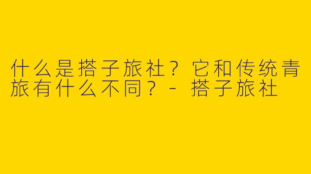什么是搭子旅社？它和传统青旅有什么不同？-搭子旅社