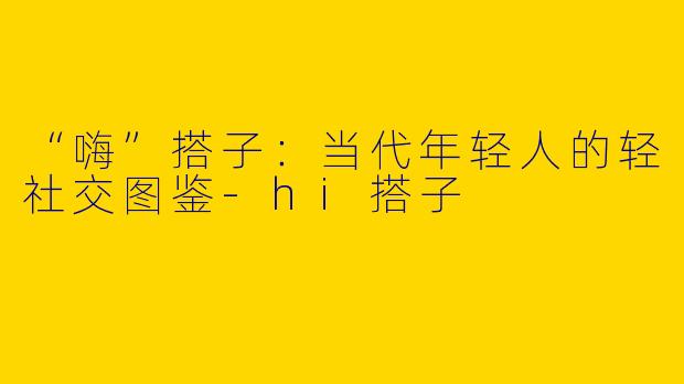 “嗨”搭子：当代年轻人的轻社交图鉴-hi搭子