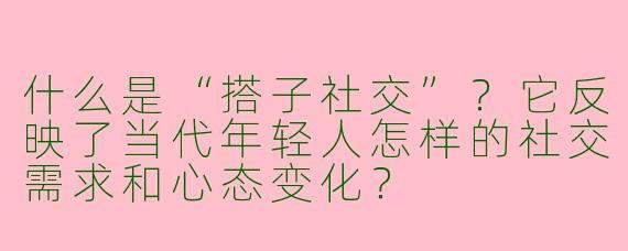 什么是“搭子社交”？它反映了当代年轻人怎样的社交需求和心态变化？
