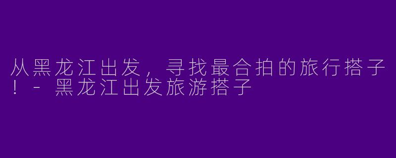 从黑龙江出发，寻找最合拍的旅行搭子！-黑龙江出发旅游搭子