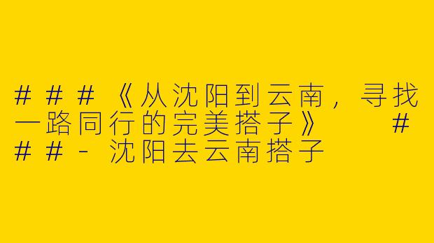 ###《从沈阳到云南，寻找一路同行的完美搭子》

###-沈阳去云南搭子