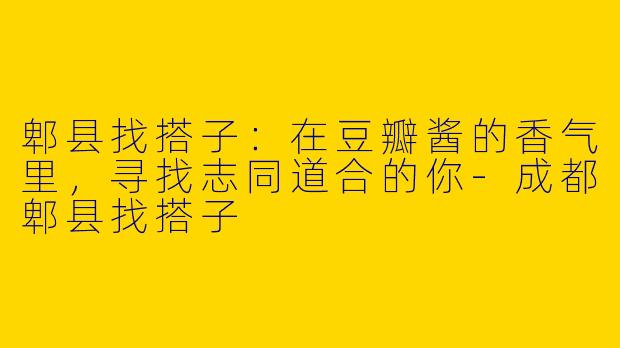 郫县找搭子：在豆瓣酱的香气里，寻找志同道合的你-成都郫县找搭子