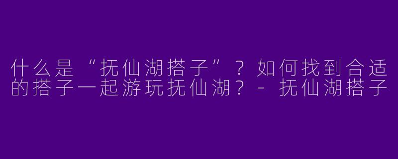 什么是“抚仙湖搭子”？如何找到合适的搭子一起游玩抚仙湖？-抚仙湖搭子