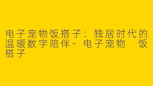 电子宠物饭搭子：独居时代的温暖数字陪伴-电子宠物 饭搭子