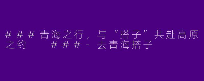 ###青海之行，与“搭子”共赴高原之约

###-去青海搭子