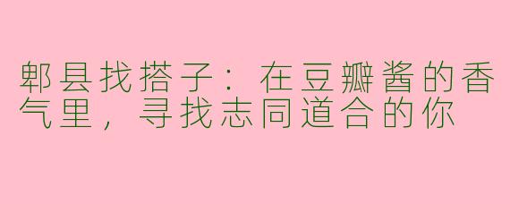 郫县找搭子：在豆瓣酱的香气里，寻找志同道合的你