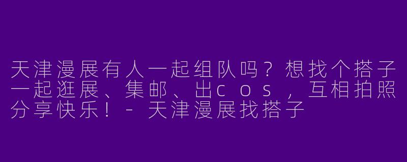 天津漫展有人一起组队吗？想找个搭子一起逛展、集邮、出cos，互相拍照分享快乐！-天津漫展找搭子