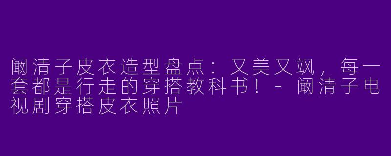 阚清子皮衣造型盘点：又美又飒，每一套都是行走的穿搭教科书！-阚清子电视剧穿搭皮衣照片