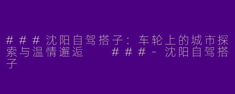 ###沈阳自驾搭子：车轮上的城市探索与温情邂逅

###-沈阳自驾搭子