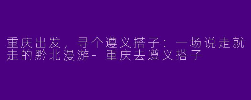 重庆出发，寻个遵义搭子：一场说走就走的黔北漫游-重庆去遵义搭子