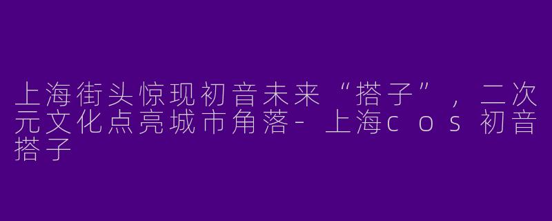 上海街头惊现初音未来“搭子”，二次元文化点亮城市角落-上海cos初音搭子