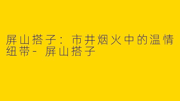 屏山搭子：市井烟火中的温情纽带-屏山搭子