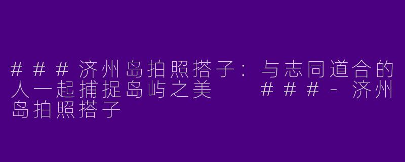 ###济州岛拍照搭子：与志同道合的人一起捕捉岛屿之美

###-济州岛拍照搭子