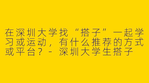 在深圳大学找“搭子”一起学习或运动，有什么推荐的方式或平台？-深圳大学生搭子