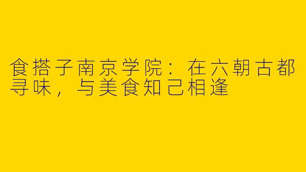 食搭子南京学院：在六朝古都寻味，与美食知己相逢