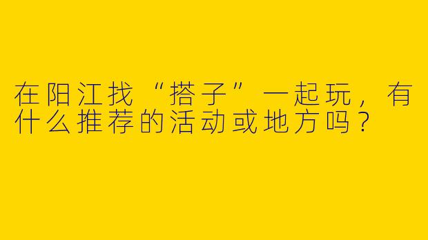在阳江找“搭子”一起玩，有什么推荐的活动或地方吗？