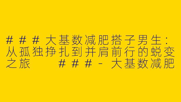 ###大基数减肥搭子男生：从孤独挣扎到并肩前行的蜕变之旅

###-大基数减肥搭子男生