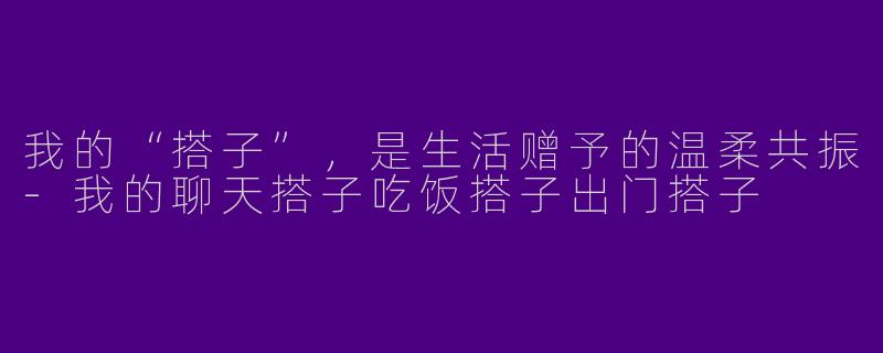 我的“搭子”，是生活赠予的温柔共振-我的聊天搭子吃饭搭子出门搭子