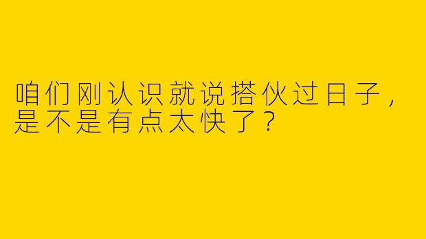 咱们刚认识就说搭伙过日子，是不是有点太快了？