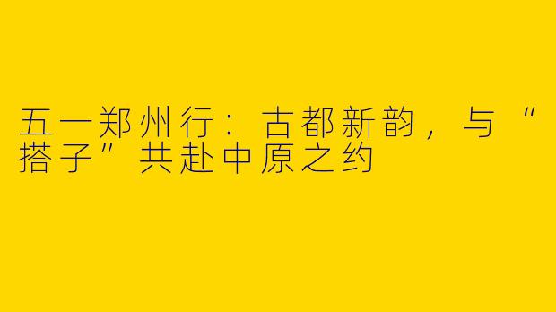 五一郑州行：古都新韵，与“搭子”共赴中原之约