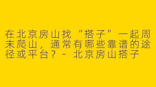 在北京房山找“搭子”一起周末爬山，通常有哪些靠谱的途径或平台？-北京房山搭子