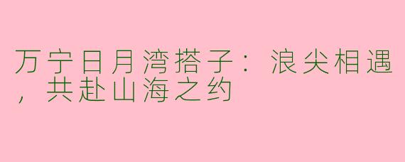 万宁日月湾搭子：浪尖相遇，共赴山海之约