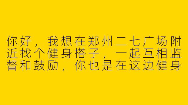 你好，我想在郑州二七广场附近找个健身搭子，一起互相监督和鼓励，你也是在这边健身吗？-郑州二七健身搭子