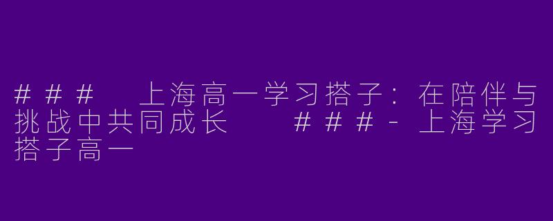 ###
上海高一学习搭子：在陪伴与挑战中共同成长

###-上海学习搭子高一