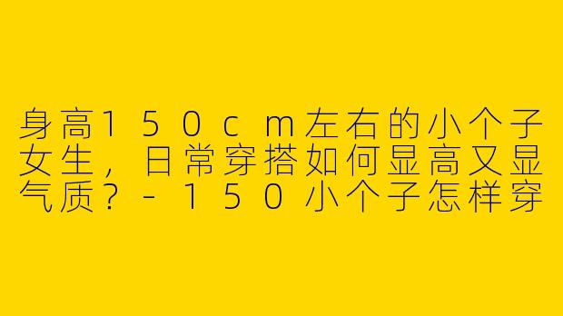 身高150cm左右的小个子女生，日常穿搭如何显高又显气质？-150小个子怎样穿搭