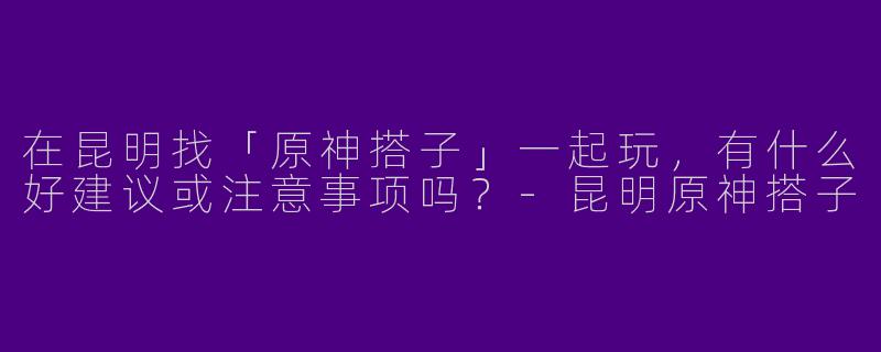 在昆明找「原神搭子」一起玩，有什么好建议或注意事项吗？-昆明原神搭子