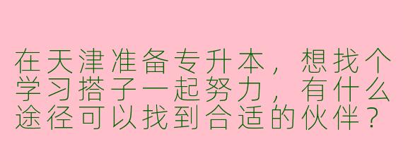在天津准备专升本，想找个学习搭子一起努力，有什么途径可以找到合适的伙伴？