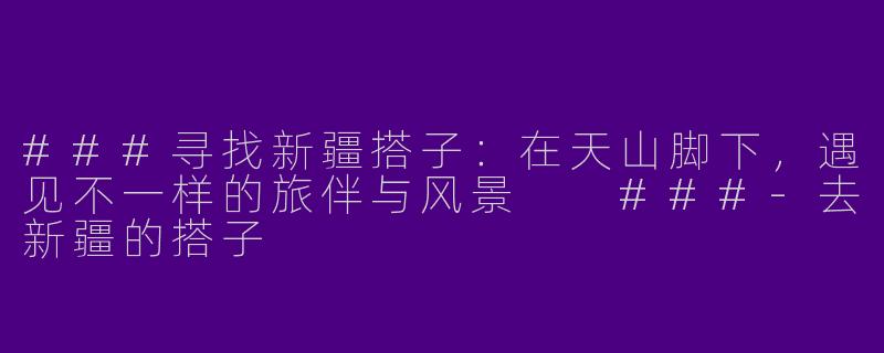 ###寻找新疆搭子：在天山脚下，遇见不一样的旅伴与风景

###-去新疆的搭子