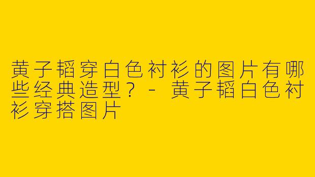 黄子韬穿白色衬衫的图片有哪些经典造型？-黄子韬白色衬衫穿搭图片