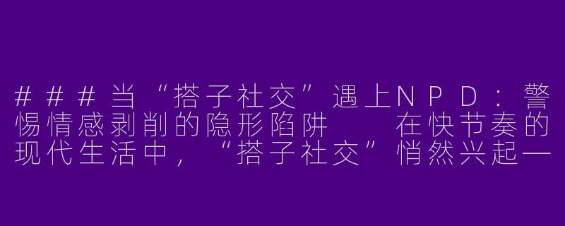 ###当“搭子社交”遇上NPD：警惕情感剥削的隐形陷阱

在快节奏的现代生活中，“搭子社交”悄然兴起——饭搭子、旅行搭子、健身搭子……这种轻量化的社交模式因低负担、高灵活性备受年轻人追捧。然而，当一段“搭子关系”中潜藏着自恋型人格障碍（NarcissisticPersonalityDisorder,NPD）的个体时，看似平等的互动可能悄然演变为一场单向的情感剥削。NPD特质者往往以自我为中心、缺乏共情，却擅长在短期关系中展现魅力，这正是“搭子社交”成为其完美猎场的原因。

###-搭子npd