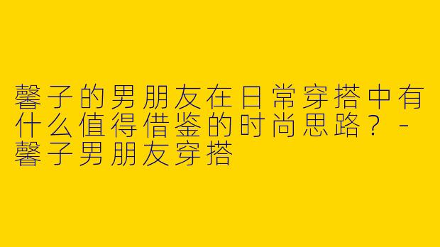 馨子的男朋友在日常穿搭中有什么值得借鉴的时尚思路？-馨子男朋友穿搭