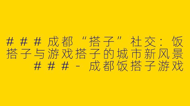 ###成都“搭子”社交：饭搭子与游戏搭子的城市新风景

###-成都饭搭子游戏搭子