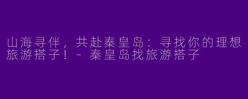 山海寻伴，共赴秦皇岛：寻找你的理想旅游搭子！-秦皇岛找旅游搭子