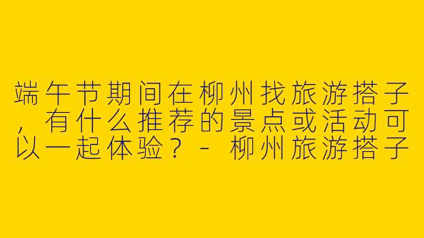 端午节期间在柳州找旅游搭子，有什么推荐的景点或活动可以一起体验？-柳州旅游搭子端午