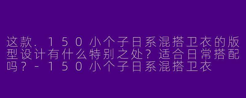 这款.150小个子日系混搭卫衣的版型设计有什么特别之处？适合日常搭配吗？-150小个子日系混搭卫衣