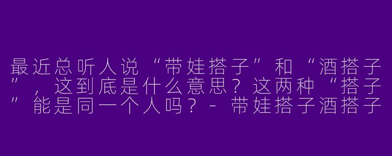 最近总听人说“带娃搭子”和“酒搭子”，这到底是什么意思？这两种“搭子”能是同一个人吗？-带娃搭子酒搭子
