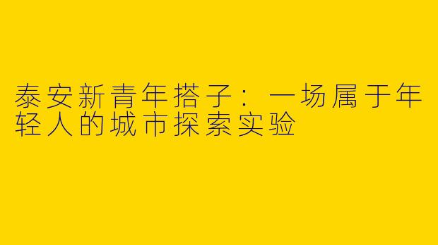 泰安新青年搭子：一场属于年轻人的城市探索实验
