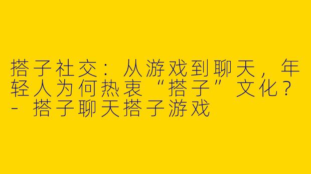 搭子社交：从游戏到聊天，年轻人为何热衷“搭子”文化？-搭子聊天搭子游戏