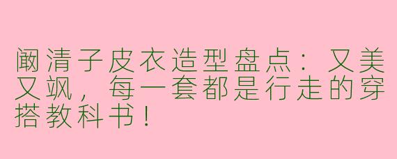 阚清子皮衣造型盘点：又美又飒，每一套都是行走的穿搭教科书！