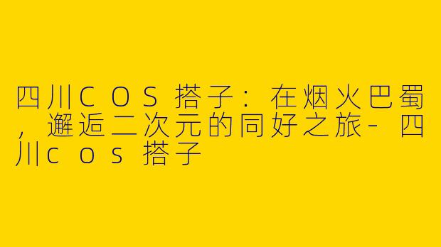 四川COS搭子：在烟火巴蜀，邂逅二次元的同好之旅-四川cos搭子