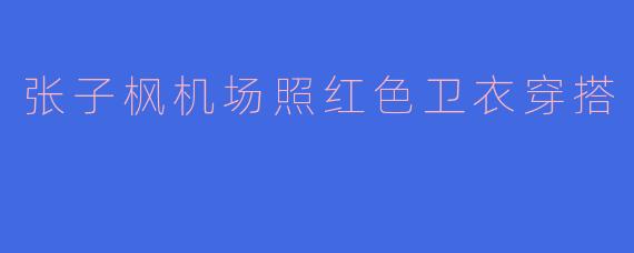 张子枫机场照红色卫衣穿搭