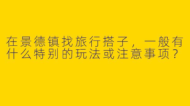 在景德镇找旅行搭子，一般有什么特别的玩法或注意事项？