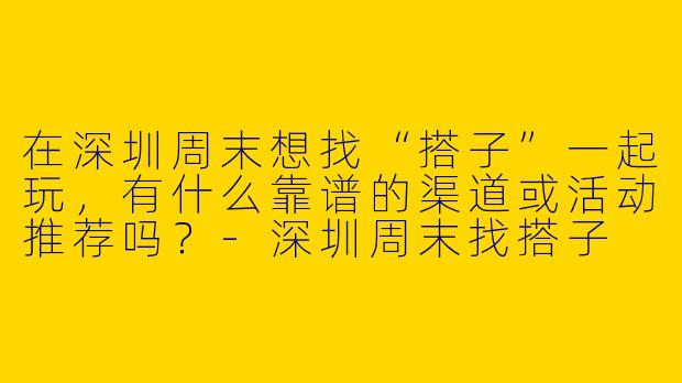 在深圳周末想找“搭子”一起玩，有什么靠谱的渠道或活动推荐吗？-深圳周末找搭子