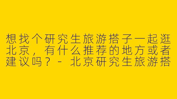 想找个研究生旅游搭子一起逛北京，有什么推荐的地方或者建议吗？
