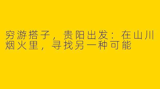 穷游搭子，贵阳出发：在山川烟火里，寻找另一种可能
