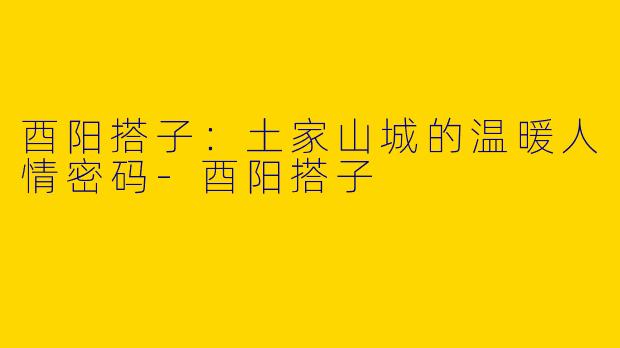 酉阳搭子:土家山城的温暖人情密码-酉阳搭子